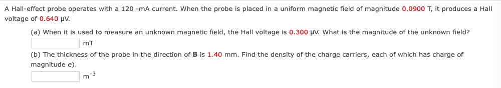 A Hall-effect probe operates with a 120 -mA current. When the probe is placed in a uniform magnetic field of magnitude 0.0900 T, it produces a Hall
voltage of 0.640 µv.
(a) When it is used to measure an unknown magnetic field, the Hall voltage is 0.300 uV. What is the magnitude of the unknown field?
mT
(b) The thickness of the probe in the direction of B is 1.40 mm. Find the density of the charge carriers, each of which has charge of
magnitude e).
m-3
