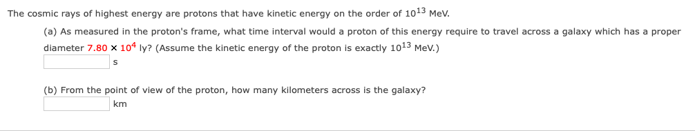 The cosmic rays of highest energy are protons that have kinetic energy on the order of 1o13 Mev.
(a) As measured in the proton's frame, what time interval would a proton of this energy require to travel across a galaxy which has a proper
diameter 7.80 × 104 ly? (Assume the kinetic energy of the proton is exactly 1013 Mev.)
(b) From the point of view of the proton, how many kilometers across is the galaxy?
km
