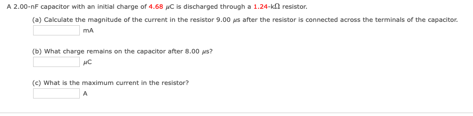 A 2.00-nF capacitor with an initial charge of 4.68 µC is discharged through a 1.24-k2 resistor.
(a) Calculate the magnitude of the current in the resistor 9.00 us after the resistor is connected across the terminals of the capacitor.
mA
(b) What charge remains on the capacitor after 8.00 us?
(c) What is the maximum current in the resistor?

