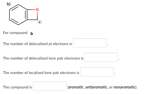 b)
For compound b
The number of delocalized pi electrons is
The number of delocalized lone pair electrons is
The number of localized lone pair electrons is
The compound is
(aromatic, antiaromatic, or nonaromatic).
