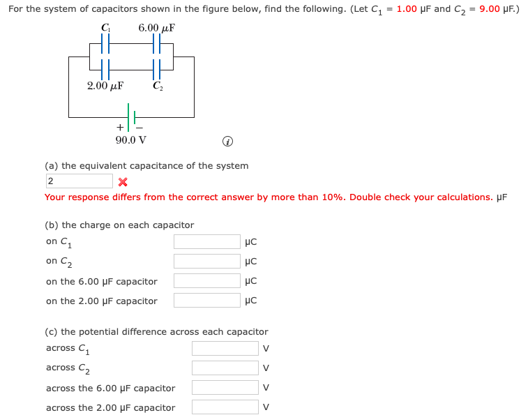 For the system of capacitors shown in the figure below, find the following. (Let C, = 1.00 µF and C2 = 9.00 µF.)
6.00 µF
2.00 µF
+
90.0 V
(a) the equivalent capacitance of the system
2
Your response differs from the correct answer by more than 10%. Double check your calculations. µF
(b) the charge on each capacitor
on C1
on C2
on the 6.00 µF capacitor
on the 2.00 µF capacitor
(c) the potential difference across each capacitor
across C,
V
across C2
V
across the 6.00 µF capacitor
V
across the 2.00 µF capacitor
V
