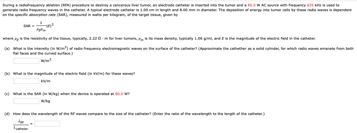 During a radiofrequency ablation (RFA) procedure to destroy a cancerous liver tumor, an electrode catheter is inserted into the tumor and a 60.0 W AC source with frequency 635 kHz is used to
generate radio frequency waves in the catheter. A typical electrode catheter is 1.00 cm in length and 8.00 mm in diameter. The deposition of energy into tumor cells by these radio waves is dependent
on the specific absorption rate (SAR), measured in watts per kilogram, of the target tissue, given by
1
SAR =
IE/2
PEPM
where Pe is the resistivity of the tissue, typically, 2.22 Q : m for liver tumors, em is its mass density, typically 1.06 g/ml, and E is the magnitude of the electric field in the catheter.
(a) What is the intensity (in W/m2) of radio frequency electromagnetic waves on the surface of the catheter? (Approximate the cathether as a solid cylinder, for which radio waves emanate from both
flat faces and the curved surface.)
W/m2
(b) What is the magnitude of the electric field (in kV/m) for these waves?
kV/m
(c)
What is the SAR (in W/kg) when the device is operated at 60.0 W?
W/kg
(d) How does the wavelength of the RF waves compare to the size of the catheter? (Enter the ratio of the wavelength to the length of the catheter.)
"catheter
