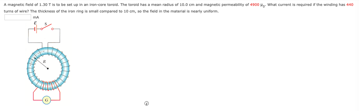 A magnetic field of 1.30 T is to be set up in an iron-core toroid. The toroid has a mean radius of 10.0 cm and magnetic permeability of 4900 Ho: What current is required if the winding has 440
turns of wire? The thickness of the iron ring is small compared to 10 cm, so the field in the material is nearly uniform.
mA
