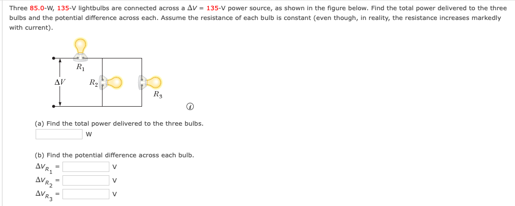 Three 85.0-w, 135-V lightbulbs are connected across a Av = 135-V power source, as shown in the figure below. Find the total power delivered to the three
bulbs and the potential difference across each. Assume the resistance of each bulb is constant (even though, in reality, the resistance increases markedly
with current).
R1
AV
R2
R3
(a) Find the total power delivered to the three bulbs.
(b) Find the potential difference across each bulb.
AVR.
V
=
AVR2
V
V
