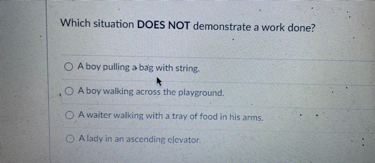 Which situation DOES NOT demonstrate a work done?
O A boy pulling a bag with string.
A boy walking across the playground.
O Awaiter walking with a tray of food in his arms.
O A lady in an ascending clevator.
