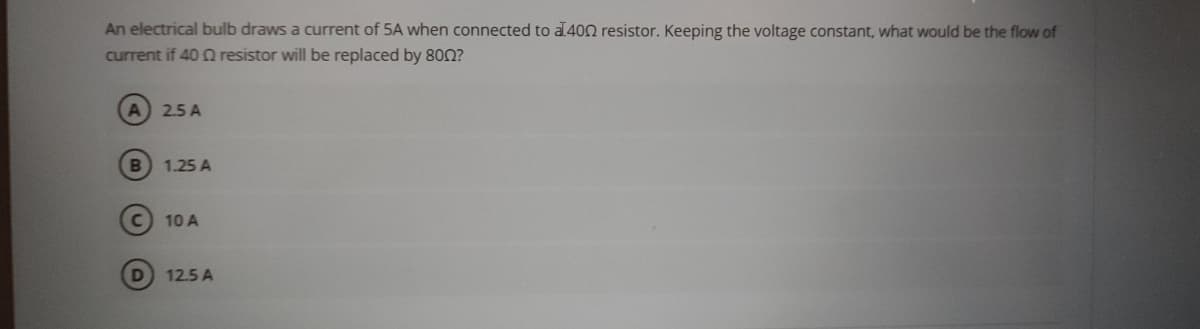 An electrical bulb draws a current of 5A when connected to a 400 resistor. Keeping the voltage constant, what would be the flow of
current if 40 Q resistor will be replaced by 8002?
A
2.5 A
B 1.25 A
C
10 A
D
12.5 A