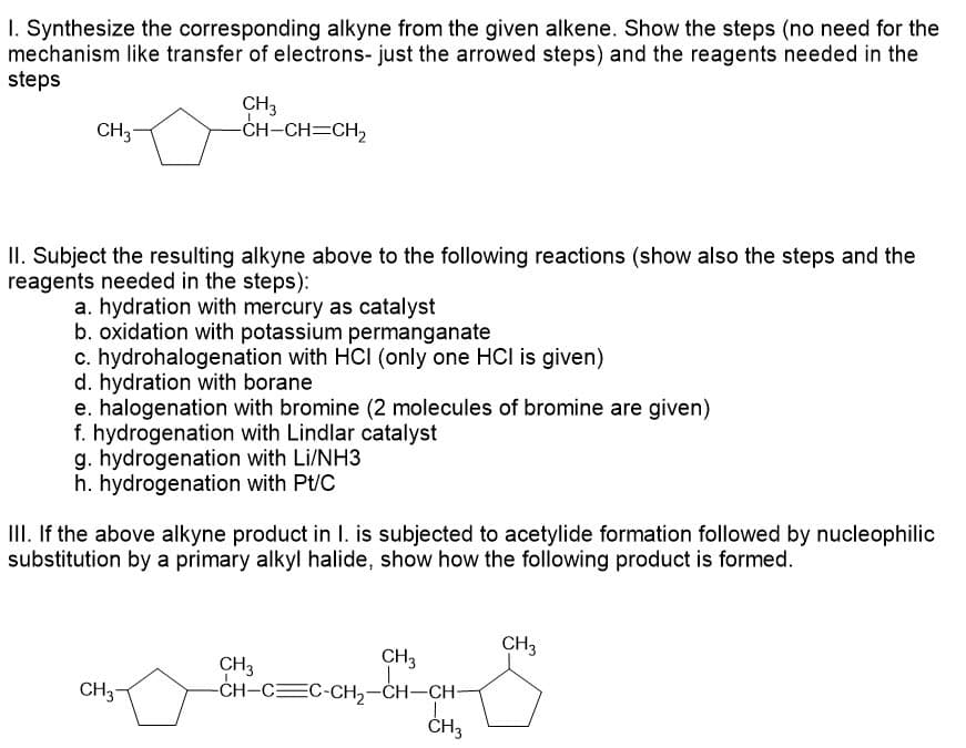 I. Synthesize the corresponding alkyne from the given alkene. Show the steps (no need for the
mechanism like transfer of electrons- just the arrowed steps) and the reagents needed in the
steps
CH3
-CH-CH=CH₂
CH₂
II. Subject the resulting alkyne above to the following reactions (show also the steps and the
reagents needed in the steps):
a. hydration with mercury as catalyst
b. oxidation with potassium permanganate
c. hydrohalogenation with HCI (only one HCI is given)
d. hydration with borane
e. halogenation with bromine (2 molecules of bromine are given)
f. hydrogenation with Lindlar catalyst
g. hydrogenation with Li/NH3
h. hydrogenation with Pt/C
III. If the above alkyne product in I. is subjected to acetylide formation followed by nucleophilic
substitution by a primary alkyl halide, show how the following product is formed.
CH3
CH3
CH3
-CH-CC-CH₂-CH-CH-
CH3
CH3