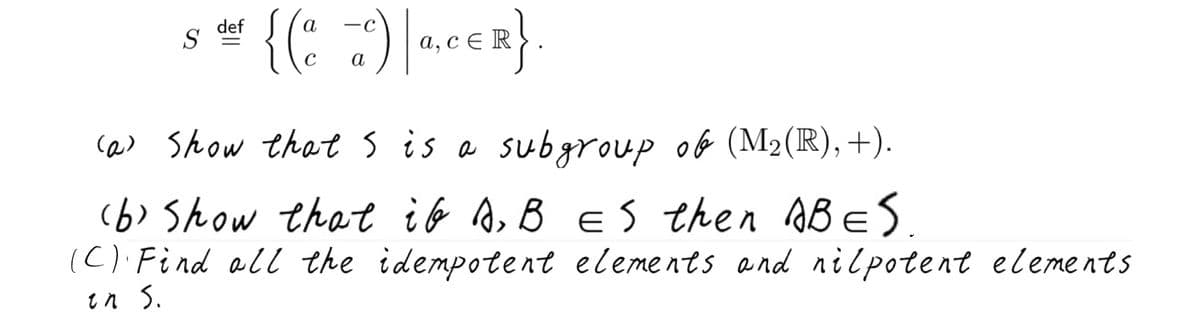def
S
а, с€ R
а
ca> Show thats is a subgroup ob (M2(R),+).
(6> Show that ib A, B ES then ABES.
(C) Find all the idempotent elements and nilpotent elements
