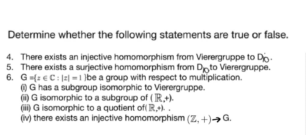 Determine whether the following statements are true or false.
4. There exists an injective homomorphism from Vierergruppe to Do.
5. There exists a surjective homomorphism from Doto Vierergruppe.
6. G={z € C: |z| =1 }be a group with respect to multiplication.
() G has a subgroup isomorphic to Vierergruppe.
(ii) G isomorphic to a subgroup of (R,+).
(iii) G isomorphic to a quotient of( R,+). .
(iv) there exists an injective homomorphism (Z, +)→G.
