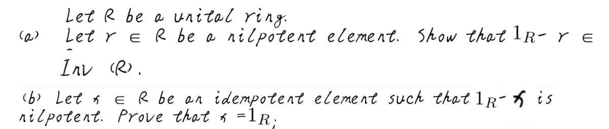 Let R be a vnitol ring.
(の)
Let r e R be a nilpotent element. Show that 1R-re
E
Inv (R).
(6) Let 1
E R be an idempotent eleme nt such that 1r- 6 is
nilpotent. Prove that a =1R;
