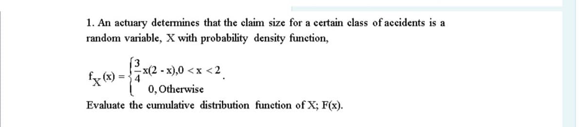 1. An actuary determines that the claim size for a certain class of accidents is a
random variable, X with probability density function,
(3
fx (x) =
x(2 - x),0 <x <2
4
0, Otherwise
Evaluate the cumulative distribution function of X; F(x).
