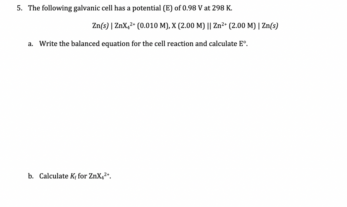 5. The following galvanic cell has a potential (E) of 0.98 V at 298 K.
Zn(s) | ZnX,2* (0.010 M), X (2.00 M) || Zn²+ (2.00 M) | Zn(s)
a. Write the balanced equation for the cell reaction and calculate E°.
b. Calculate K¢ for ZnX4²+.
