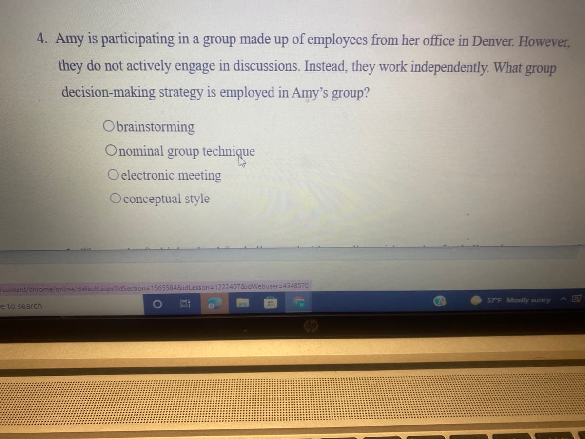 4. Amy is participating in a group made up of employees from her office in Denver. However,
they do not actively engage in discussions. Instead, they work independently. What group
decision-making strategy is employed in Amy's group?
Obrainstorming
Onominal group technique
O electronic meeting
O conceptual style
content/chrome/online/default.aspx?idSection=15655848idLesson=1222407&idWebuser=4348570
57 F Mostly sunny
e to search

