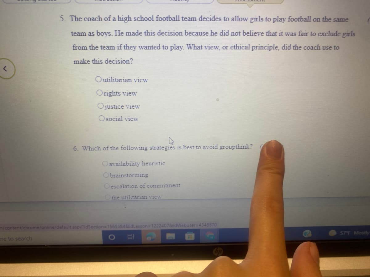 5. The coach of a high school football team decides to allow girls to play football on the same
team as boys. He made this decision because he did not believe that it was fair to exclude girls
from the team if they wanted to play. What view, or ethical principle, did the coach use to
make this decision?
Outilitarian view
Orights view
Ojustice view
O social view
6. Which of the following strategies is best to avoid groupthink?
Oavailability heuristic
Obrainstorming
O escalation of commitment
Othe utilitarian view
m/content/chrome/online/default.aspx?idSection=15655848idLesson=1222407&idWebuser=4348570
57 F Mostly
ere to search
