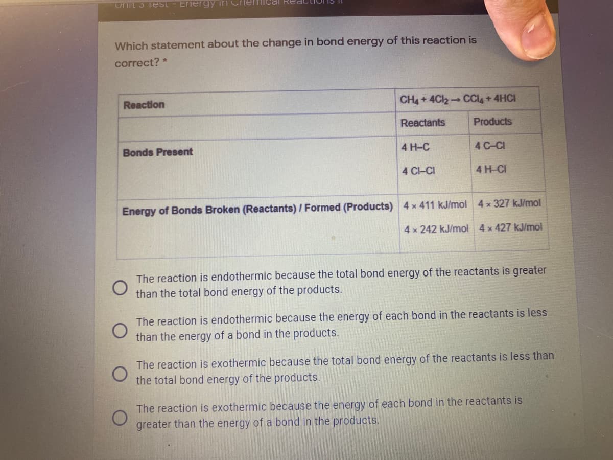Onit 3 Test - Energy
Ical Re
Which statement about the change in bond energy of this reaction is
correct? *
Reaction
CH4+4Cl2-CCL+4HCI
Reactants
Products
Bonds Present
4 H-C
4 C-CI
4 CHCI
4 H-CI
Energy of Bonds Broken (Reactants) / Formed (Products) 4x 411 kJ/mol 4x 327 kJ/mol
4 x 242 kJ/mol 4 x 427 kJ/mol
The reaction is endothermic because the total bond energy of the reactants is greater
than the total bond energy of the products.
The reaction is endothermic because the energy of each bond in the reactants is less
than the energy of a bond in the products.
The reaction is exothermic because the total bond energy of the reactants is less than
the total bond energy of the products.
The reaction is exothermic because the energy of each bond in the reactants is
greater than the energy of a bond in the products.
