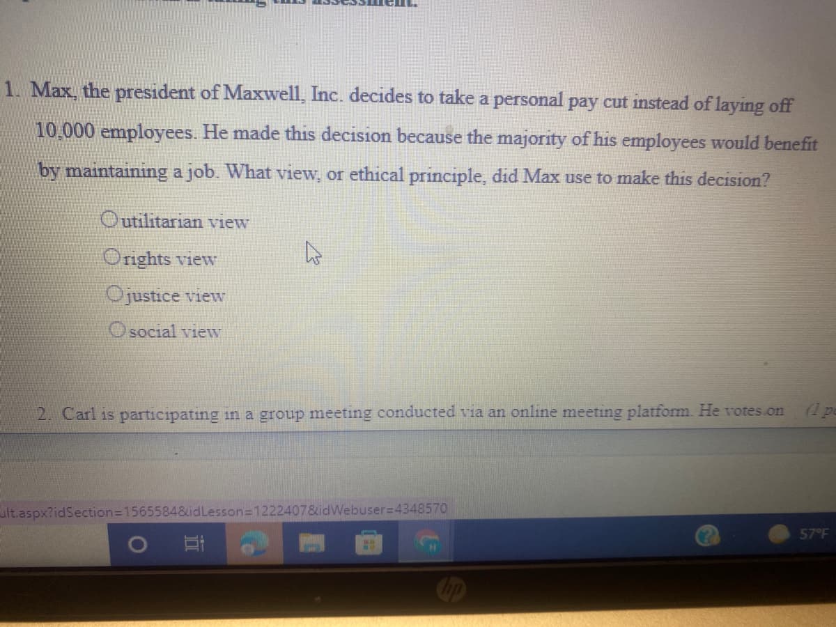 1. Max, the president of Maxwell, Inc. decides to take a personal pay cut instead of laying off
10,000 employees. He made this decision because the majority of his employees would benefit
by maintaining a job. What view, or ethical principle, did Max use to make this decision?
Outilitarian view
Orights view
Ojustice view
O social view
(1 pe
2. Carl 1s participating in a group meeting conducted via an online meeting platform. He votes on
ult.aspx?idSection3D15655848idLesson=1222407&idWebuser=4348570
57°F
直
