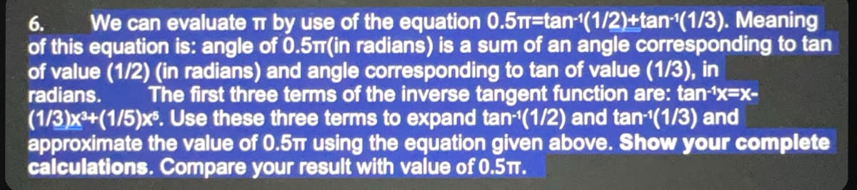 6.
We can evaluate TT by use of the equation 0.5π-tan-¹(1/2)+tan ¹(1/3). Meaning
of this equation is: angle of 0.5m(in radians) is a sum of an angle corresponding to tan
of value (1/2) (in radians) and angle corresponding to tan of value (1/3), in
radians. The first three terms of the inverse tangent function are: tan-¹x=x-
(1/3)x³+(1/5)x5. Use these three terms to expand tan-1(1/2) and tan-¹(1/3) and
approximate the value of 0.5π using the equation given above. Show your complete
calculations. Compare your result with value of 0.5TT.