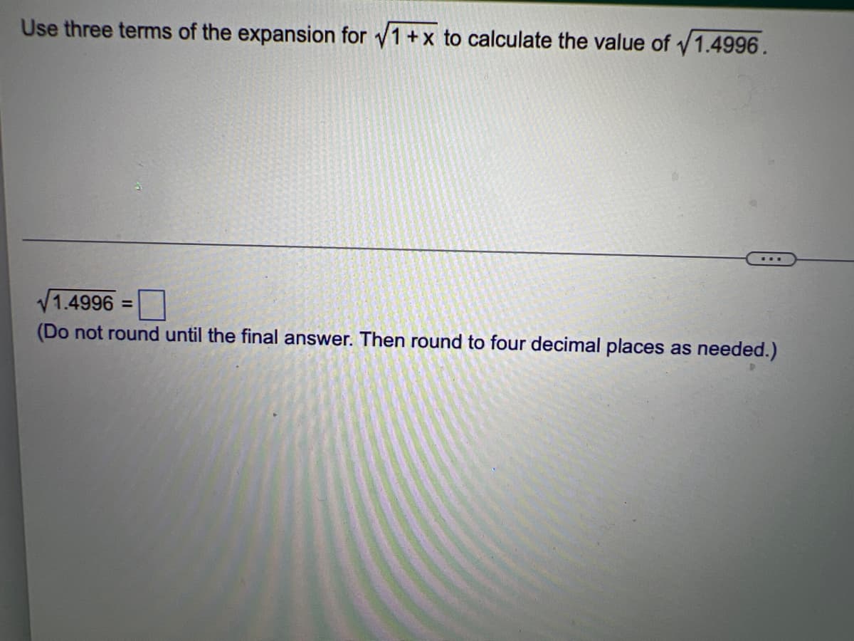 Use three terms of the expansion for √1 + x to calculate the value of 1.4996.
1.4996 =
(Do not round until the final answer. Then round to four decimal places as needed.)