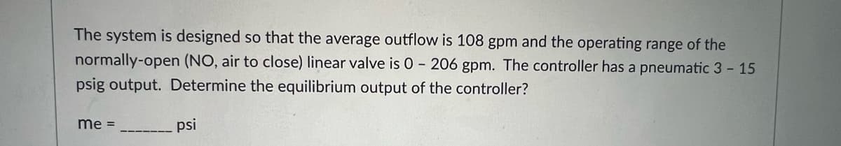 The system is designed so that the average outflow is 108 gpm and the operating range of the
normally-open (NO, air to close) linear valve is 0 - 206 gpm. The controller has a pneumatic 3 - 15
psig output. Determine the equilibrium output of the controller?
me =
psi