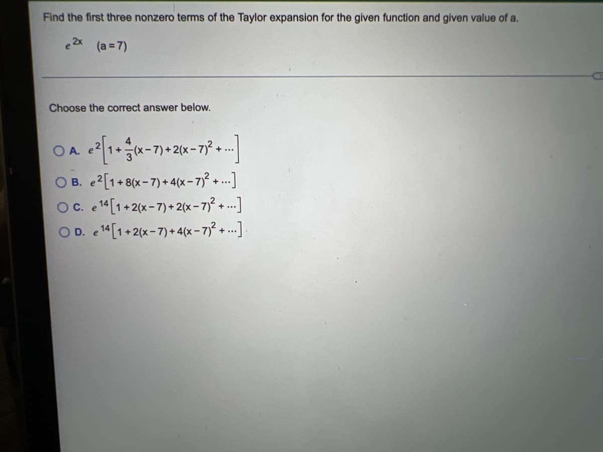 Find the first three nonzero terms of the Taylor expansion for the given function and given value of a.
(a =7)
Choose the correct answer below.
OA. e ² [1 + (x-7) + 2(x-7)² + ...]
OB.
e2[1+8(x-7)+4(x-7)²+...]
OC. e 14 [1+2(x-7)+2(x-7)²+...]
OD. 14 [1+2(x-7)+4(x-7)²+...]
e