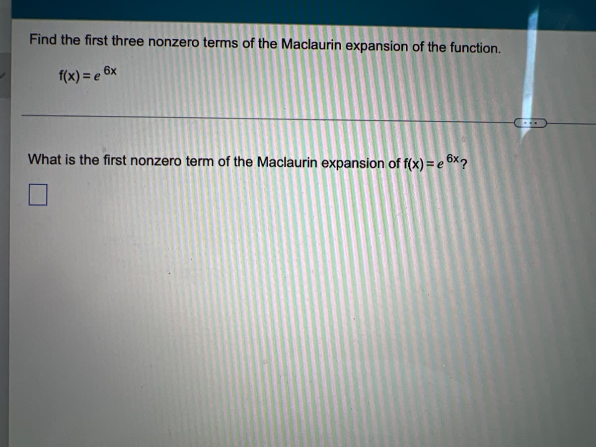 Find the first three nonzero terms of the Maclaurin expansion of the function.
f(x) = e 6x
What is the first nonzero term of the Maclaurin expansion of f(x) = e oX?
