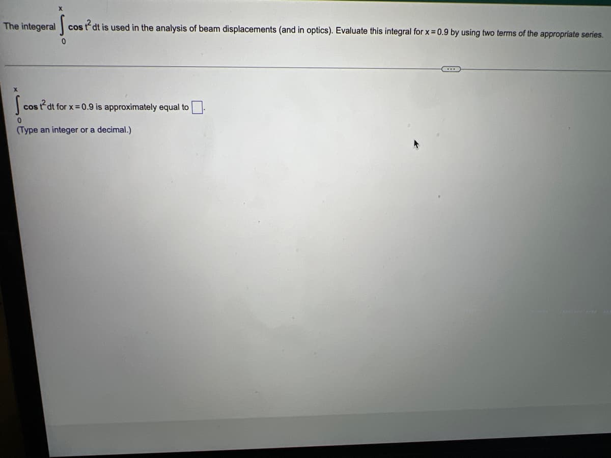 cos tdt is used in the analysis of beam displacements (and in optics). Evaluate this integral for x = 0.9 by using two terms of the appropriate series.
0
COS
st2dt for x=0.9 is approximately equal to
0
(Type an integer or a decimal.)
de
The integeral
