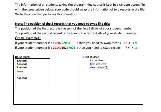 The information of all students taking the programming course is kept in a random access file
with the struct given below. Your code should swap the information of two records in the file.
Write the code that performs this operation.
Note: The position of the 2 records that you need to swap like this:
The position of the first record is the sum of the first 5 digits of your student number.
The position of the second record is the sum of the last 5 digits of your student number.
Örnek (Examples):
if your student number is : 1910202034
: then you need to swap recods 13 <- ->9
if your student number is : 2014010217021 : then you need to swap recods
7<--> 11
Dosya (File):
struct student {
int number;
1.record
2.record
float midterm;
3.record
char name[40];
n.record
