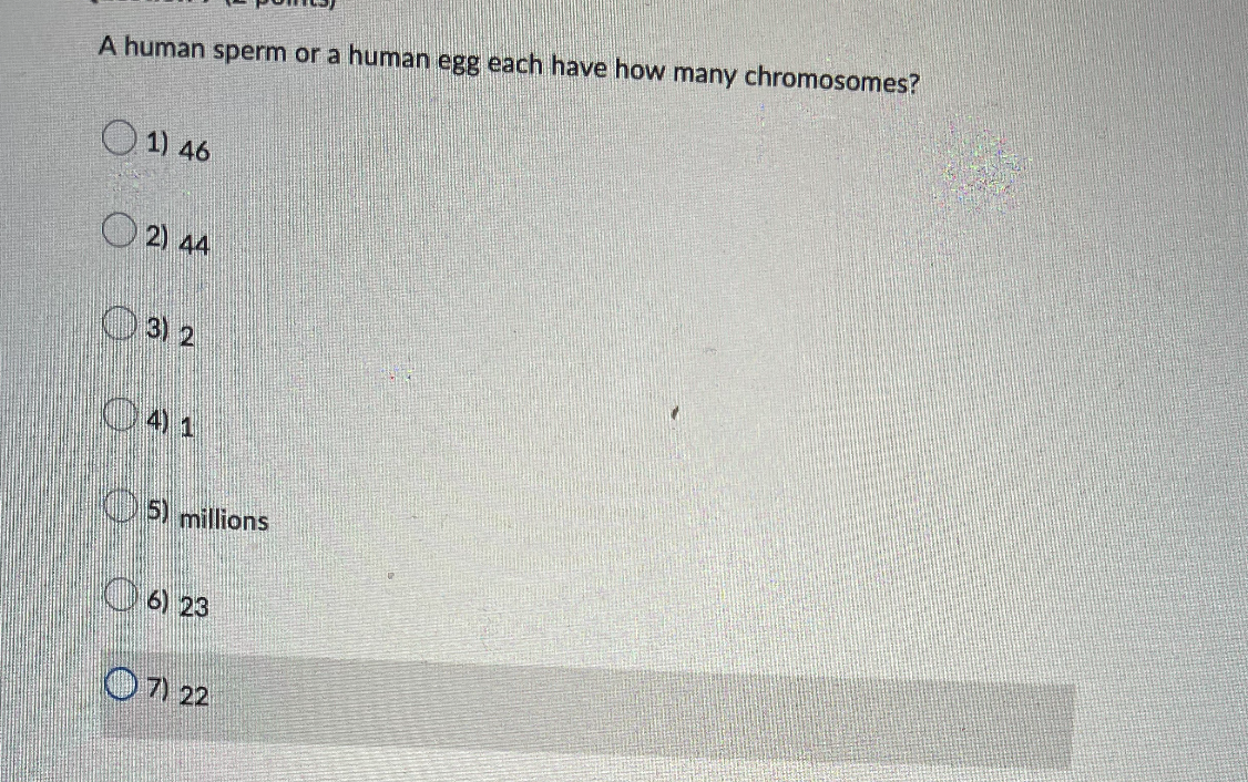 A human sperm or a human egg each have how many chromosomes?
1) 46
2) 44
3) 2
041
5) millions
6) 23
7) 22