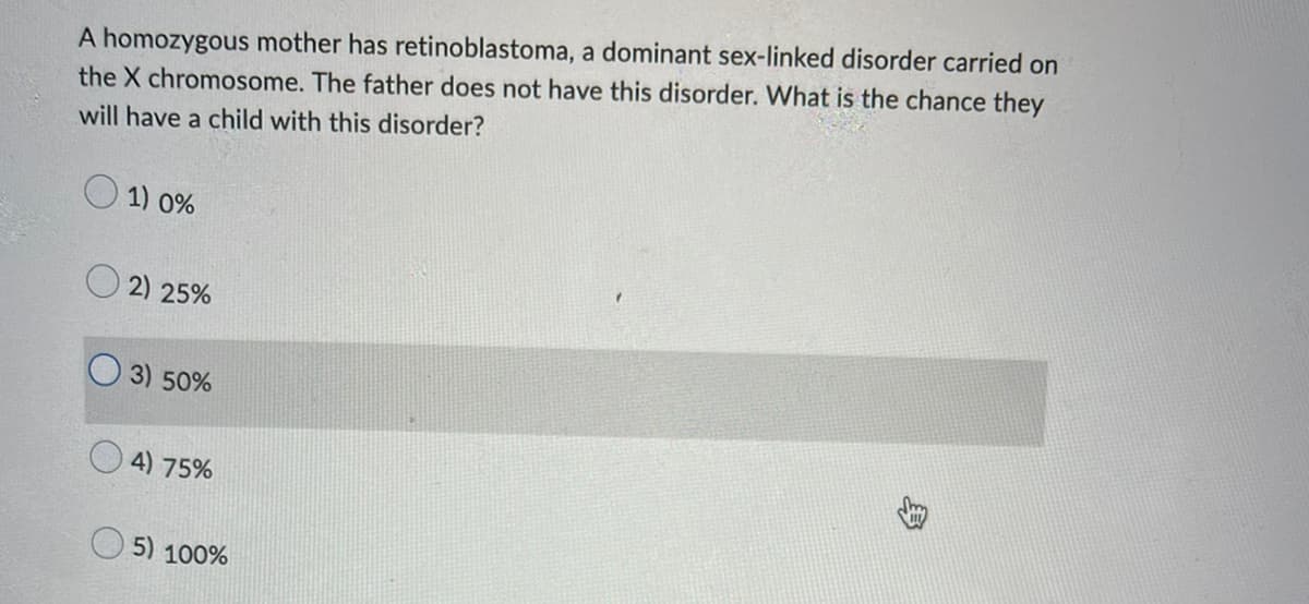 A homozygous mother has retinoblastoma, a dominant sex-linked disorder carried on
the X chromosome. The father does not have this disorder. What is the chance they
will have a child with this disorder?
1) 0%
2) 25%
3) 50%
4) 75%
5) 100%
身