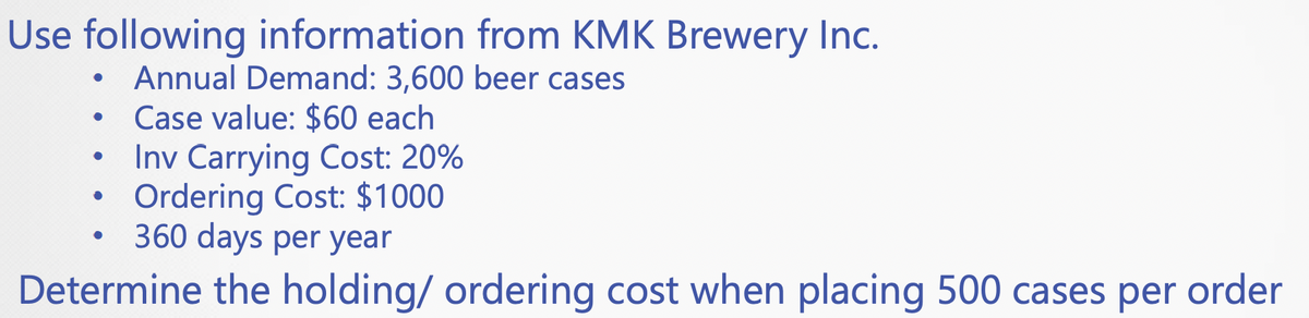 Use following information from KMK Brewery Inc.
Annual Demand: 3,600 beer cases
Case value: $60 each
Inv Carrying Cost: 20%
Ordering Cost: $1000
360 days per year
Determine the holding/ ordering cost when placing 500 cases per order
