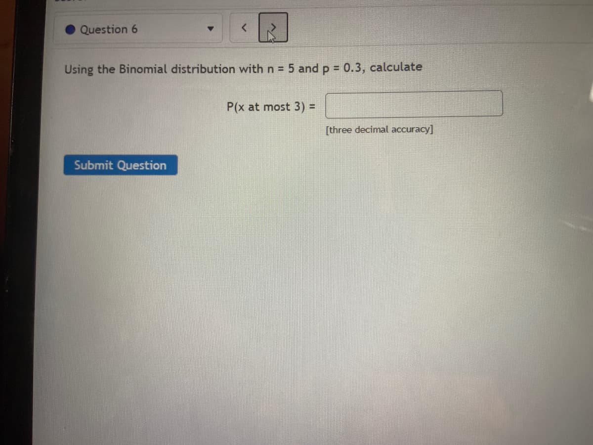 Question 6
Using the Binomial distribution with n = 5 and p = 0.3, calculate
%3D
P(x at most 3) 3
[three decimal accuracy]
Submit Question
