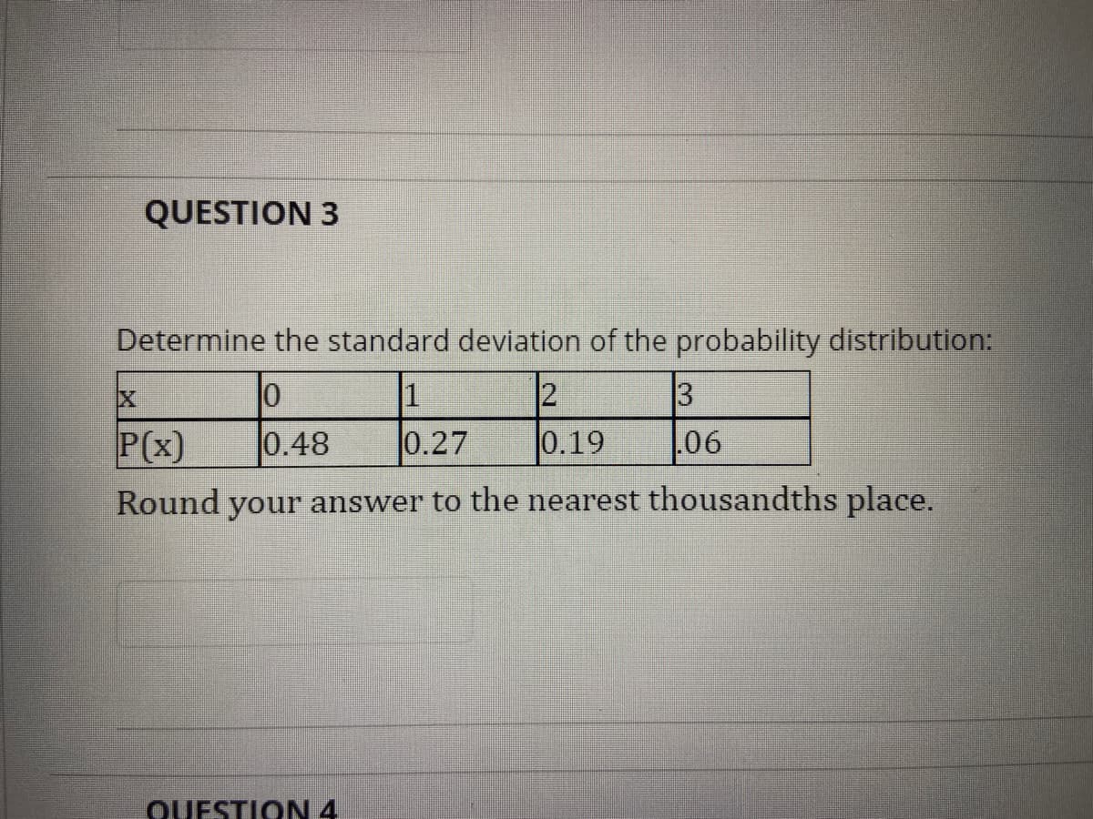 QUESTION 3
Determine the standard deviation of the probability distribution:
1
3
P(x)
0.48
0.27
0.19
06
Round your answer to the nearest thousandths place.
QUESTION 4.
