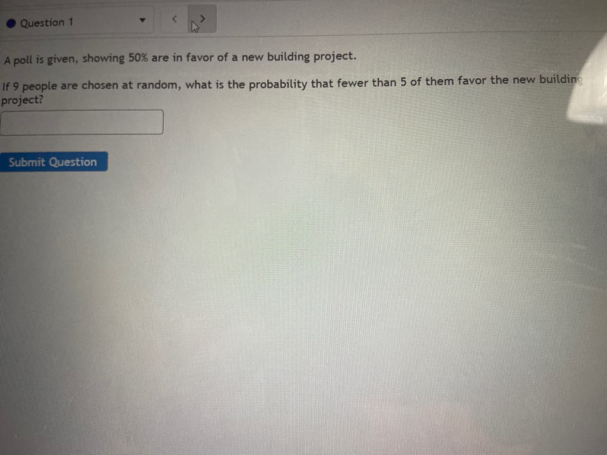 Question 1
A poll is given, showing 50% are in favor of a new building project.
If 9 people are chosen at random, what is the probability that fewer than 5 of them favor the new building
project?
Submit Question
