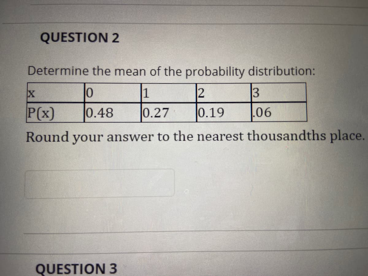 QUESTION 2
Determine the mean of the probability distribution:
1
2
3
P(x)
0.48
0.27
0.19
.06
Round your answer to the nearest thousandths place.
QUESTION 3
