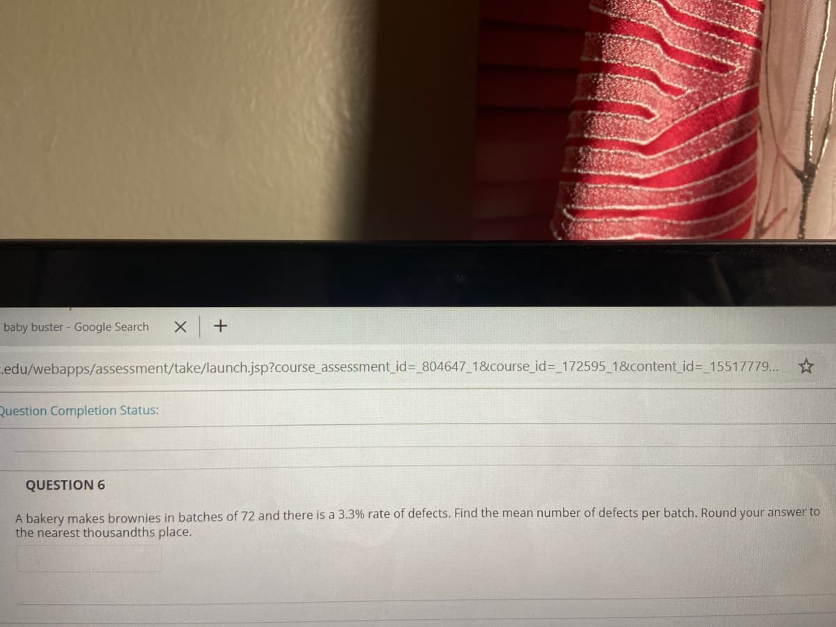baby buster - Google Search
.edu/webapps/assessment/take/launch.jsp?course_assessment_id=_804647_18&course_id%3_172595 1&content_id%3_15517779... ☆
Question Completion Status:
QUESTION 6
A bakery makes brownies in batches of 72 and there is a 3.3% rate of defects. Find the mean number of defects per batch. Round your answer to
the nearest thousandths place.
