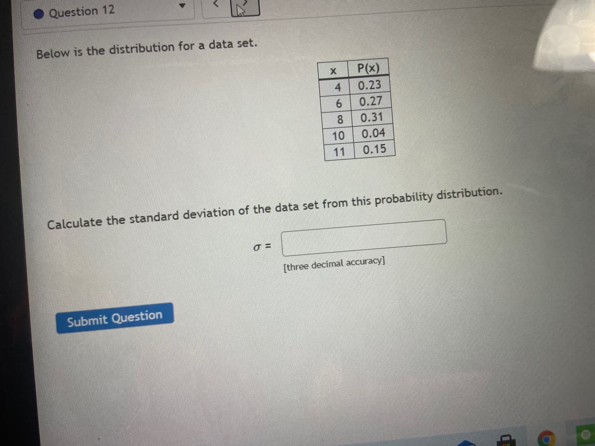 Question 12
Below is the distribution for a data set.
P(x)
4.
0.23
0.27
8.
0.31
10
0.04
11
0.15
Calculate the standard deviation of the data set from this probability distribution.
[three decimal accuracy]
Submit Question
61
