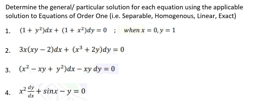 Determine the general/ particular solution for each equation using the applicable
solution to Equations of Order One (i.e. Separable, Homogenous, Linear, Exact)
1.
(1+ y?)dx + (1+ x²)dy = 0 ;
when x = 0, y = 1
2.
3x(xy – 2)dx + (x³ + 2y)dy = 0
3. (x2 – xy + y²)dx – xy dy = 0
dy
4. x2+ sinx – y = 0
dx
