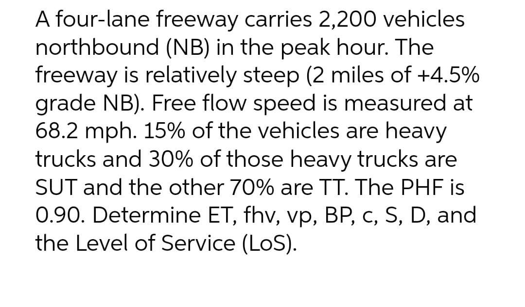 A four-lane freeway carries 2,200 vehicles
northbound (NB) in the peak hour. The
freeway is relatively steep (2 miles of +4.5%
grade NB). Free flow speed is measured at
68.2 mph. 15% of the vehicles are heavy
trucks and 30% of those heavy trucks are
SUT and the other 70% are TT. The PHF is
0.90. Determine ET, fhv, vp, BP, c, S, D, and
the Level of Service (LoS).
