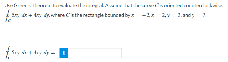 Use Green's Theorem to evaluate the integral. Assume that the curve Cis oriented counterclockwise.
p 5xy dx + 4xy dy, where Cis the rectangle bounded by x = -2,x = 2, y = 3, and y = 7.
p 5xy dx + 4xy dy =
i
