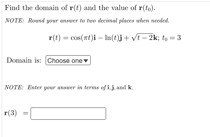 Find the domain of r(t) and the value of r(to).
NOTE: Round your answer to two decimal places when needed.
r(t) = cos(rt)i - In(t)j+ vt – 2k; to = 3
%3D
Domain is: Choose one▼
NOTE: Enter your answer in terms of i, j, and k.
r(3)
