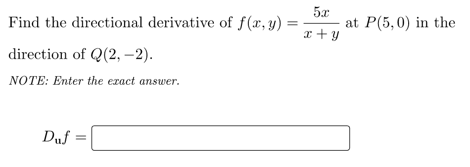 Find the directional derivative of f(x, y)
=
direction of Q(2,-2).
NOTE: Enter the exact answer.
Duf=
=
5x
x + y
at P(5,0) in the