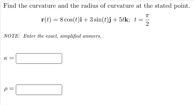 Find the curvature and the radius of curvature at the stated point.
r(t) = 8 cos(t)i +3 sin(t)j + 5tk; t =
2
NOTE: Enter the exact, simplified answers.
K =
||
