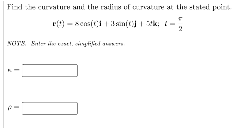 Find the curvature and the radius of curvature at the stated point.
r(t) = 8 cos(t)i+3 sin(t)j+ 5tk; t =
NOTE: Enter the exact, simplified answers.
K =
||
