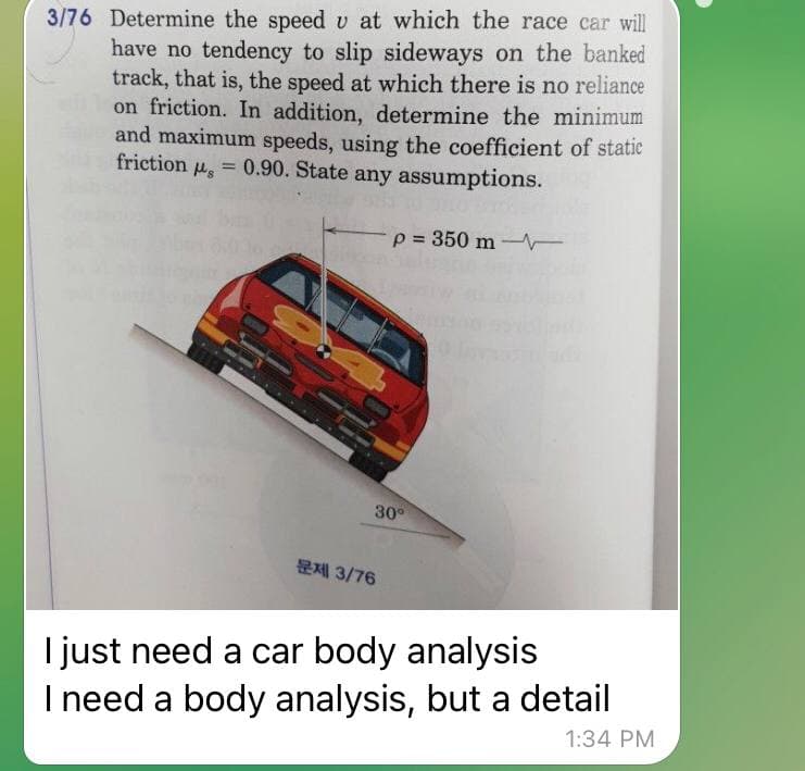 3/76 Determine the speed v at which the race car will
have no tendency to slip sideways on the banked
track, that is, the speed at which there is no reliance
on friction. In addition, determine the minimum
and maximum speeds, using the coefficient of statie
friction
= 0.90. State any assumptions.
p = 350 m-
%3D
30°
문제 3/76
I just need a car body analysis
I need a body analysis, but a detail
1:34 PM
