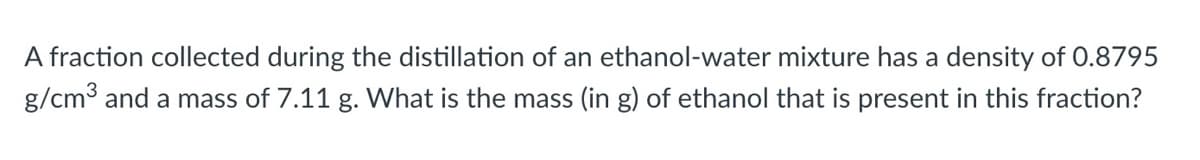 A fraction collected during the distillation of an ethanol-water mixture has a density of 0.8795
g/cm³ and a mass of 7.11 g. What is the mass (in g) of ethanol that is present in this fraction?