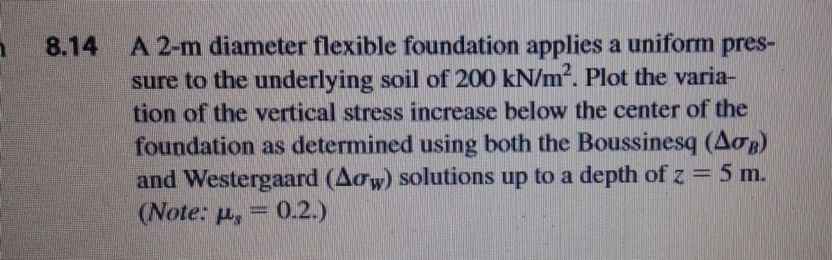 A 2-m diameter flexible foundation applies a uniform pres-
sure to the underlying soil of 200 kN/m. Plot the varia-
tion of the vertical stress increase below the center of the
foundation as determined using both the Boussinesq (Aop)
and Westergaard (Aow) solutions up to a depth of z = 5 m.
(Note: p, 0.2.)
8.14
