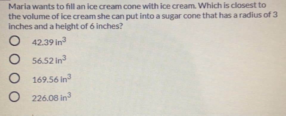 Maria wants to fill an ice cream cone with ice cream. Which is closest to
the volume of ice cream she can put into a sugar cone that has a radius of 3
inches and a height of 6 inches?
42.39 in
O 56.52 in3
O 169.56 in3
O 226.08 in3
