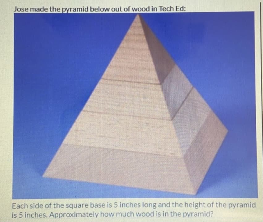 Jose made the pyramid below out of wood in Tech Ed:
Each side of the square base is 5 inches long and the height of the pyramid
is 5 inches. Approximately how much wood is in the pyramid?
