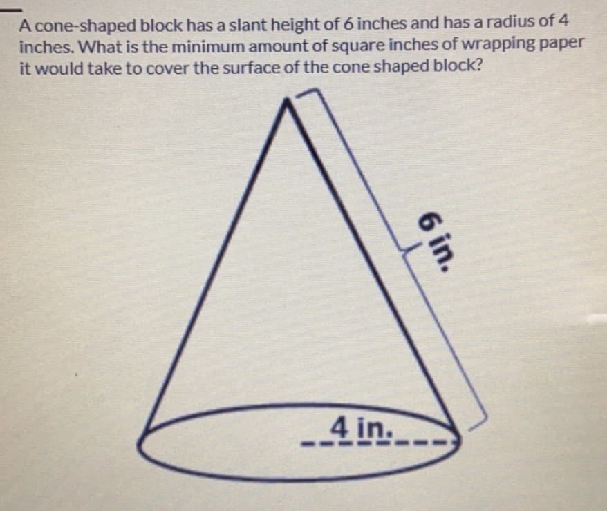 A cone-shaped block has a slant height of 6 inches and has a radius of 4
inches. What is the minimum amount of square inches of wrapping paper
it would take to cover the surface of the cone shaped block?
-4 in.
6 in.
