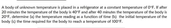 A body of unknown temperature is placed in a refrigerator at a constant temperature of 0°F. If after
20 minutes the temperature of the body is 40°F and after 40 minutes the temperature of the body is
20°F, determine (a) the temperature reading as a function of time (b) the initial temperature of the
body (c) the time required for the body to reach a temperature of 100°F.
